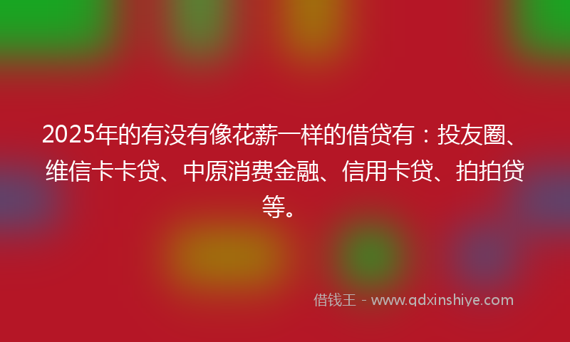 2025年的有没有像花薪一样的借贷有：投友圈、维信卡卡贷、中原消费金融、信用卡贷、拍拍贷等。