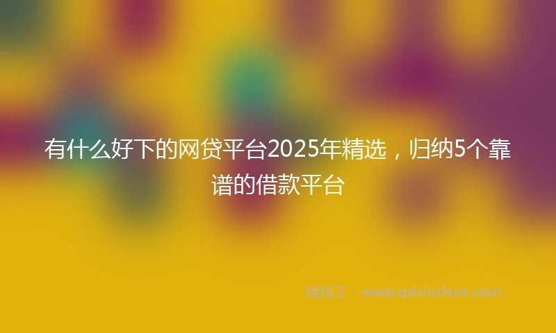有什么好下的网贷平台2025年精选，归纳5个靠谱的借款平台