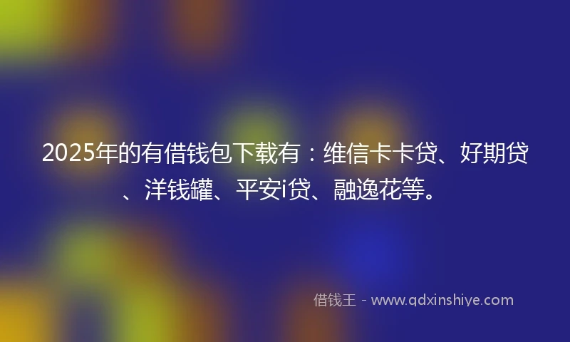 2025年的有借钱包下载有：维信卡卡贷、好期贷、洋钱罐、平安i贷、融逸花等。