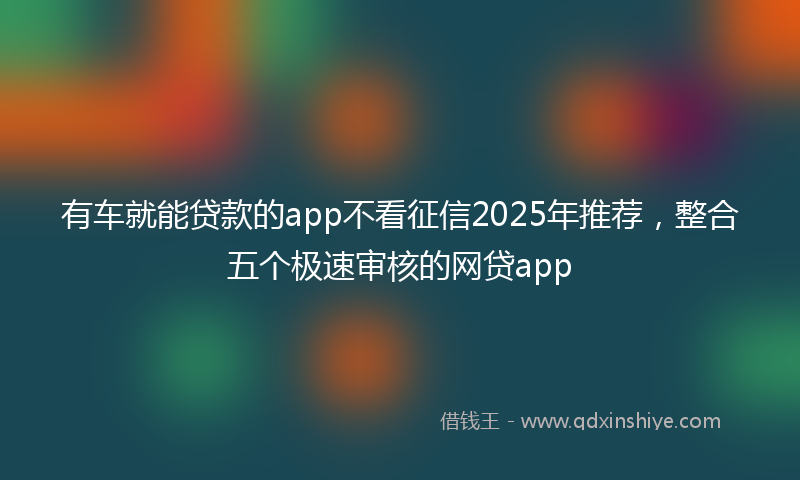 有车就能贷款的app不看征信2025年推荐，整合五个极速审核的网贷app