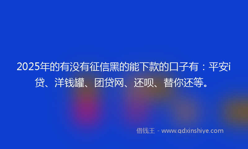 2025年的有没有征信黑的能下款的口子有：平安i贷、洋钱罐、团贷网、还呗、替你还等。