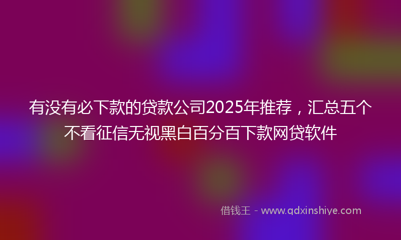 有没有必下款的贷款公司2025年推荐，汇总五个不看征信无视黑白百分百下款网贷软件