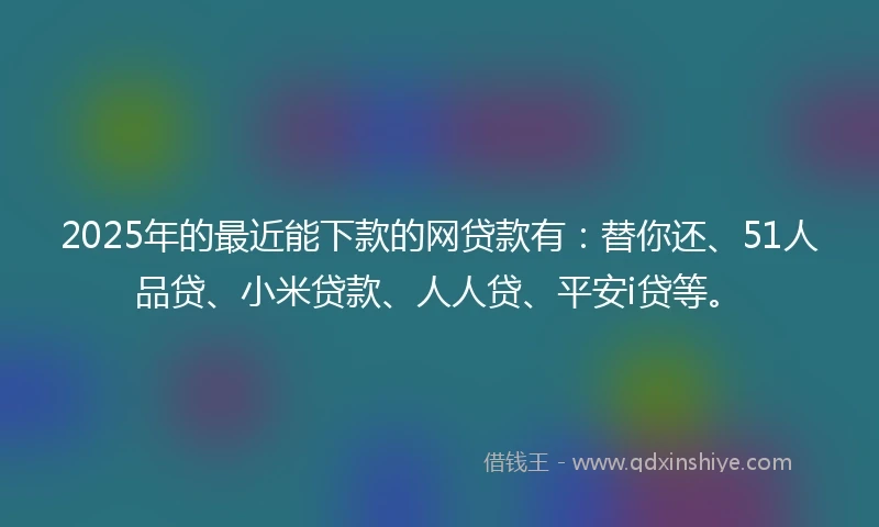 2025年的最近能下款的网贷款有：替你还、51人品贷、小米贷款、人人贷、平安i贷等。