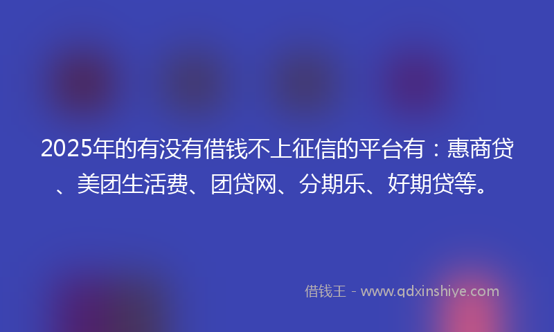 2025年的有没有借钱不上征信的平台有：惠商贷、美团生活费、团贷网、分期乐、好期贷等。