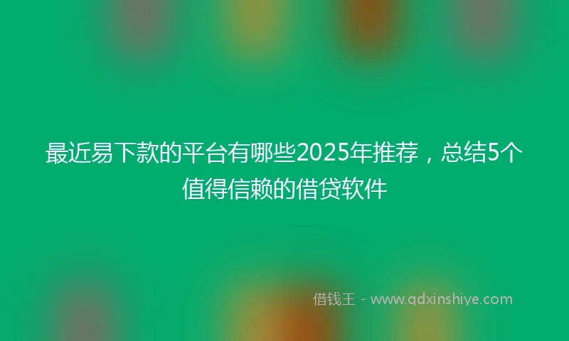 最近易下款的平台有哪些2025年推荐，总结5个值得信赖的借贷软件