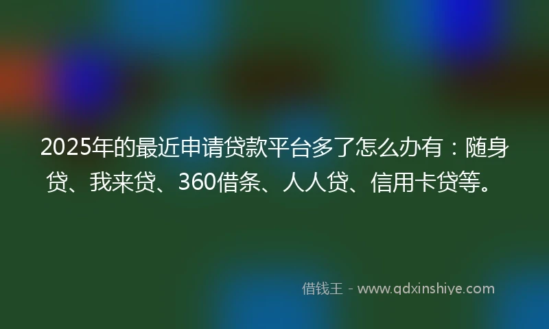 2025年的最近申请贷款平台多了怎么办有:随身贷、我来贷、360借条、人人贷、信用卡贷等。