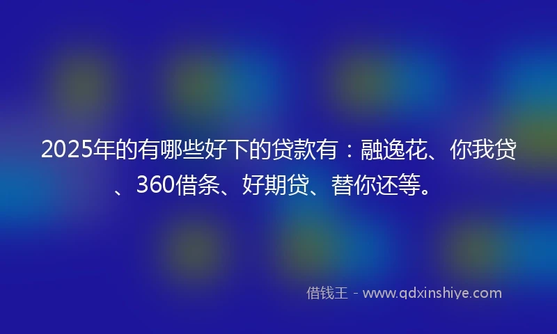 2025年的有哪些好下的贷款有：融逸花、你我贷、360借条、好期贷、替你还等。