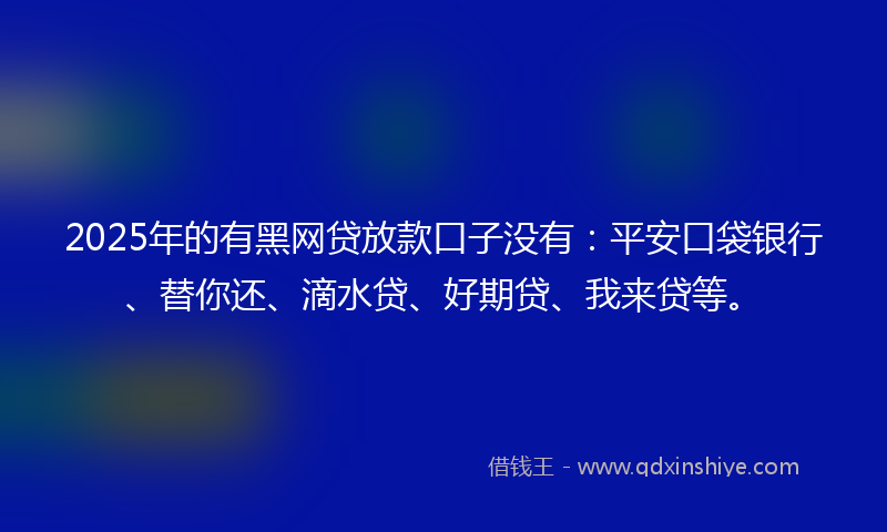2025年的有黑网贷放款口子没有：平安口袋银行、替你还、滴水贷、好期贷、我来贷等。