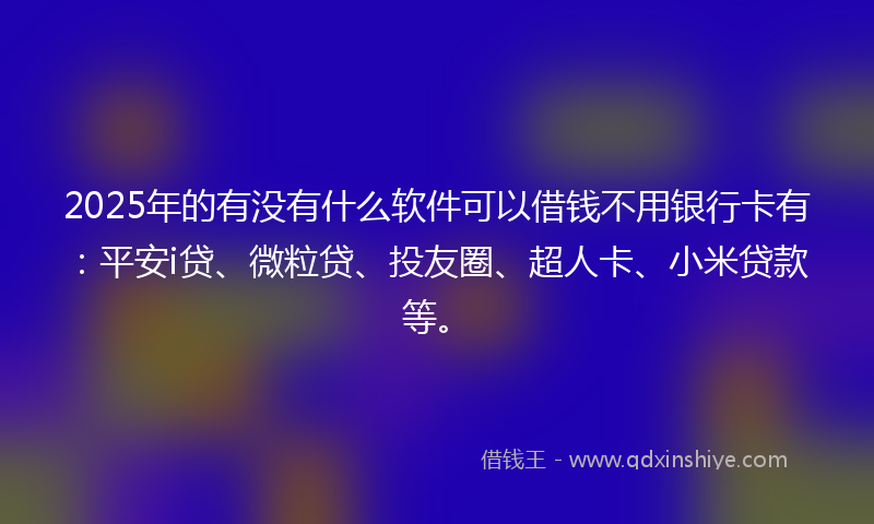 2025年的有没有什么软件可以借钱不用银行卡有：平安i贷、微粒贷、投友圈、超人卡、小米贷款等。