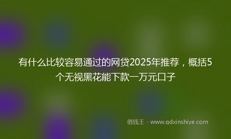 有什么比较容易通过的网贷2025年推荐，概括5个无视黑花能下款一万元口子