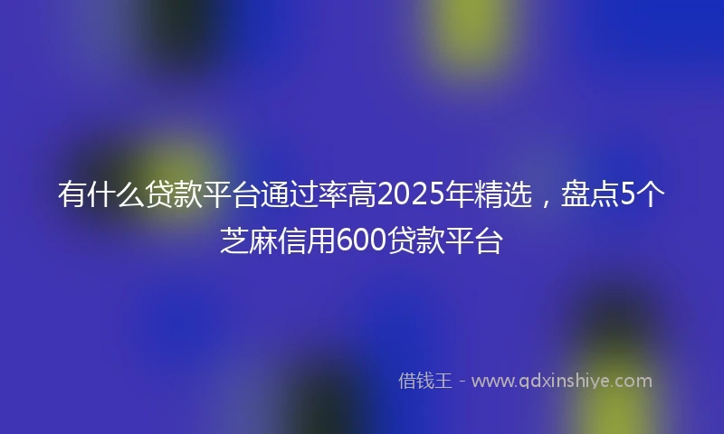 有什么贷款平台通过率高2025年精选,盘点5个芝麻信用600贷款平台