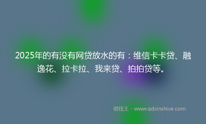 2025年的有没有网贷放水的有：维信卡卡贷、融逸花、拉卡拉、我来贷、拍拍贷等。