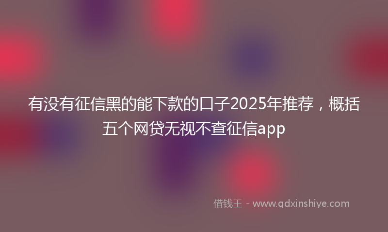 有没有征信黑的能下款的口子2025年推荐，概括五个网贷无视不查征信app