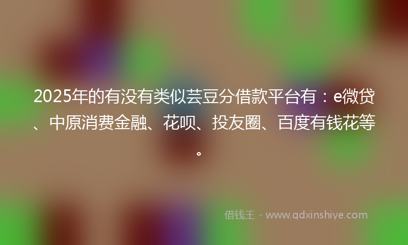 2025年的有没有类似芸豆分借款平台有：e微贷、中原消费金融、花呗、投友圈、百度有钱花等。