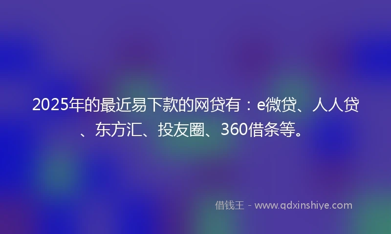 2025年的最近易下款的网贷有：e微贷、人人贷、东方汇、投友圈、360借条等。