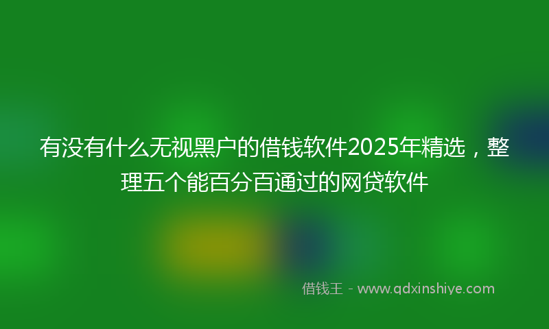 有没有什么无视黑户的借钱软件2025年精选，整理五个能百分百通过的网贷软件