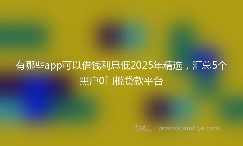有哪些app可以借钱利息低2025年精选，汇总5个黑户0门槛贷款平台