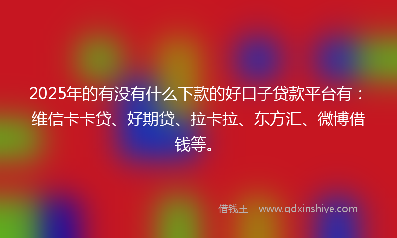 2025年的有没有什么下款的好口子贷款平台有：维信卡卡贷、好期贷、拉卡拉、东方汇、微博借钱等。