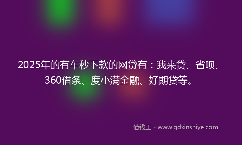 2025年的有车秒下款的网贷有：我来贷、省呗、360借条、度小满金融、好期贷等。