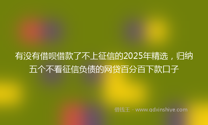 有没有借呗借款了不上征信的2025年精选，归纳五个不看征信负债的网贷百分百下款口子