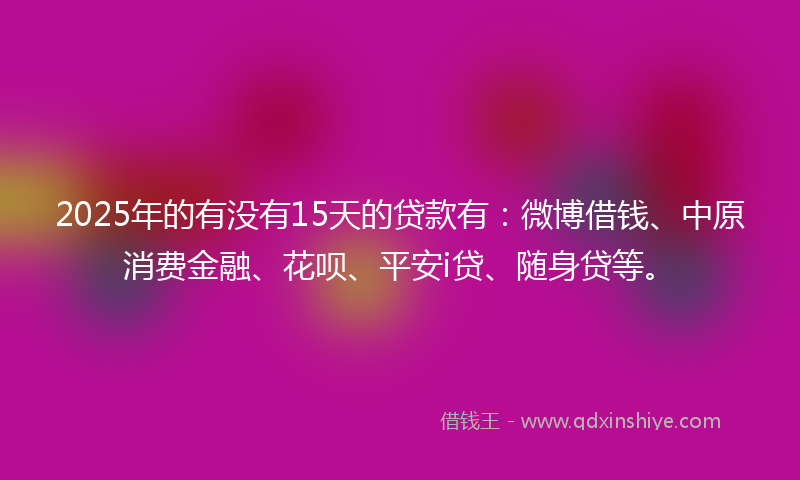 2025年的有没有15天的贷款有：微博借钱、中原消费金融、花呗、平安i贷、随身贷等。