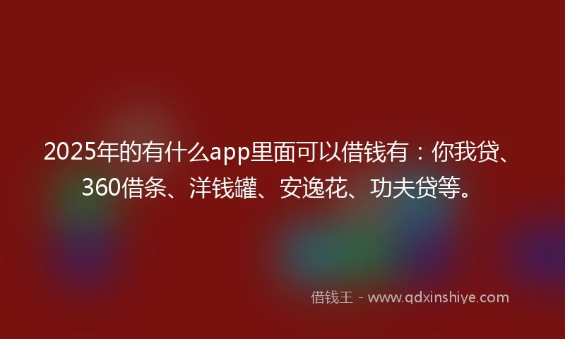 2025年的有什么app里面可以借钱有：你我贷、360借条、洋钱罐、安逸花、功夫贷等。