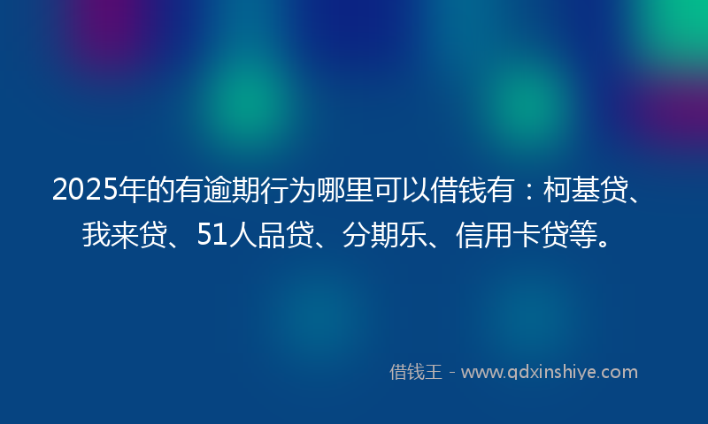 2025年的有逾期行为哪里可以借钱有：柯基贷、我来贷、51人品贷、分期乐、信用卡贷等。
