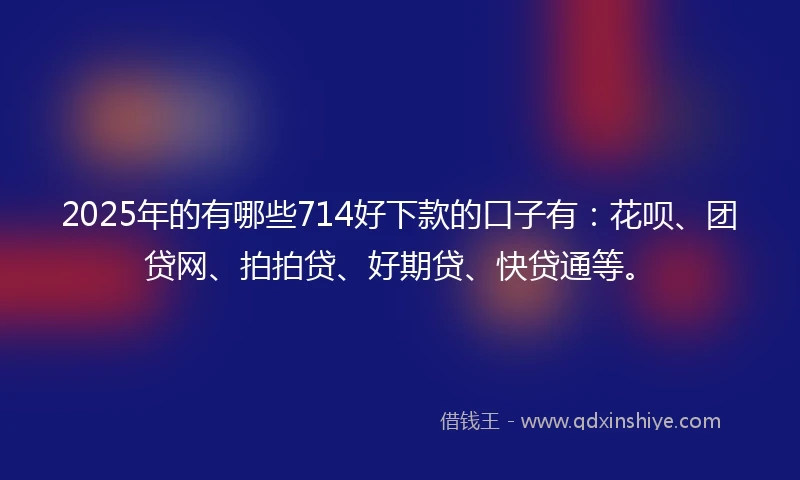 2025年的有哪些714好下款的口子有：花呗、团贷网、拍拍贷、好期贷、快贷通等。