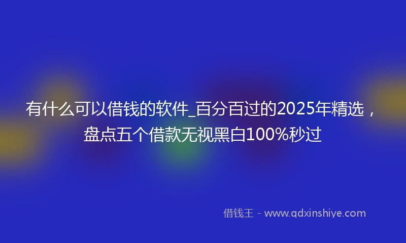 有什么可以借钱的软件_百分百过的2025年精选，盘点五个借款无视黑白100%秒过