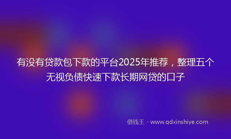 有没有贷款包下款的平台2025年推荐，整理五个无视负债快速下款长期网贷的口子