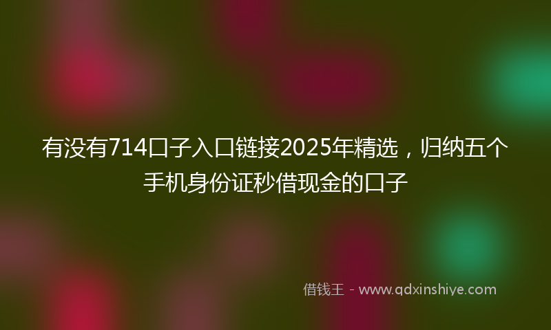 有没有714口子入口链接2025年精选，归纳五个手机身份证秒借现金的口子