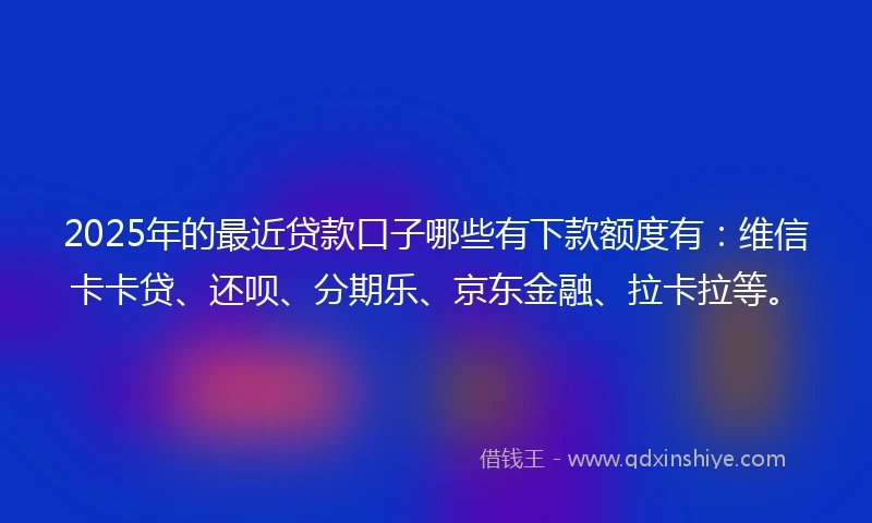 2025年的最近贷款口子哪些有下款额度有：维信卡卡贷、还呗、分期乐、京东金融、拉卡拉等。