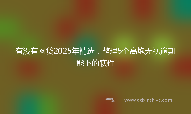 有没有网贷2025年精选，整理5个高炮无视逾期能下的软件