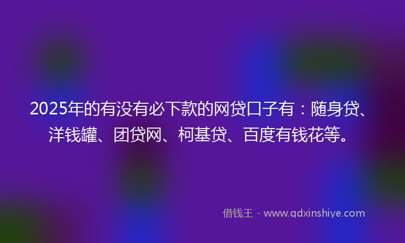 2025年的有没有必下款的网贷口子有：随身贷、洋钱罐、团贷网、柯基贷、百度有钱花等。