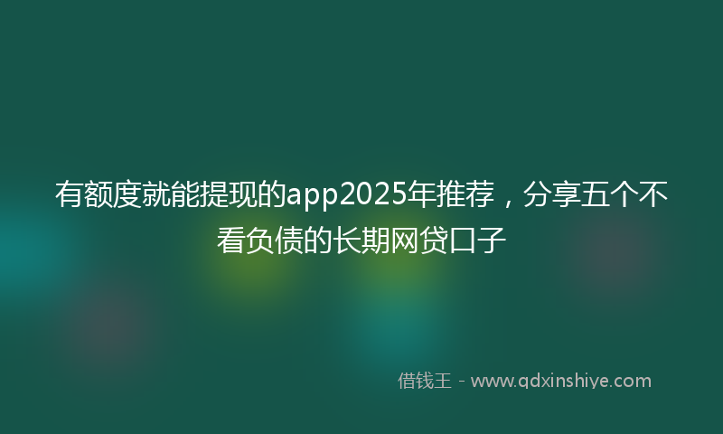 有额度就能提现的app2025年推荐，分享五个不看负债的长期网贷口子
