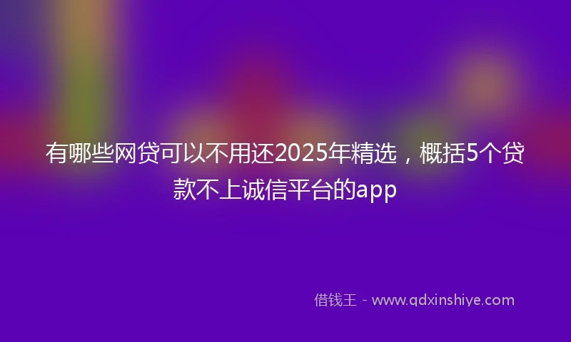 有哪些网贷可以不用还2025年精选，概括5个贷款不上诚信平台的app