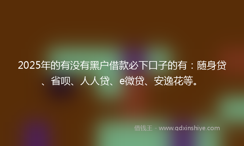 2025年的有没有黑户借款必下口子的有：随身贷、省呗、人人贷、e微贷、安逸花等。