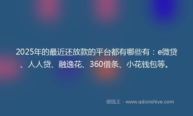 2025年的最近还放款的平台都有哪些有：e微贷、人人贷、融逸花、360借条、小花钱包等。
