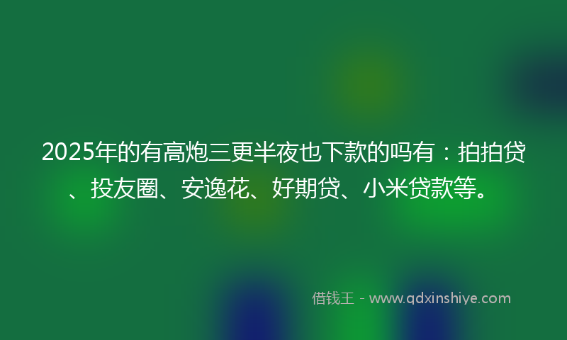 2025年的有高炮三更半夜也下款的吗有：拍拍贷、投友圈、安逸花、好期贷、小米贷款等。