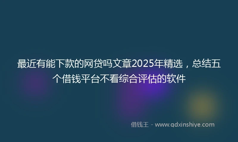最近有能下款的网贷吗文章2025年精选,总结五个借钱平台不看综合评估的软件