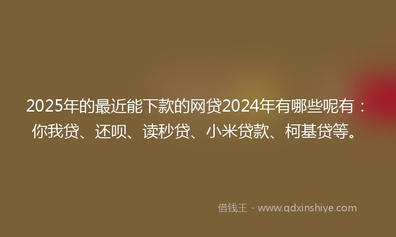 2025年的最近能下款的网贷2024年有哪些呢有：你我贷、还呗、读秒贷、小米贷款、柯基贷等。