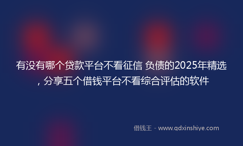 有没有哪个贷款平台不看征信 负债的2025年精选，分享五个借钱平台不看综合评估的软件