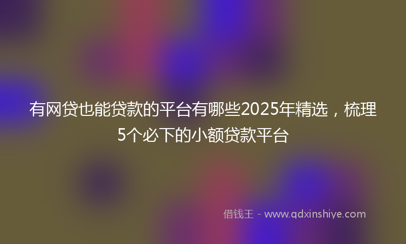 有网贷也能贷款的平台有哪些2025年精选，梳理5个必下的小额贷款平台