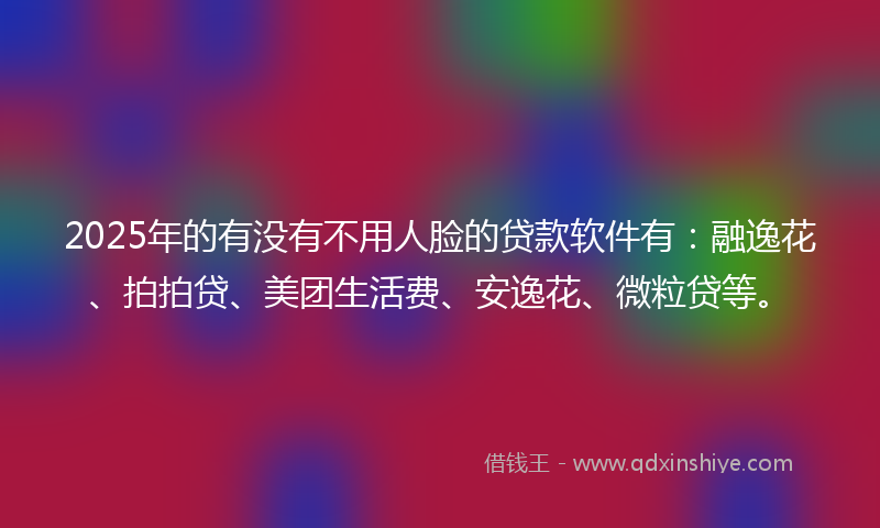 2025年的有没有不用人脸的贷款软件有：融逸花、拍拍贷、美团生活费、安逸花、微粒贷等。