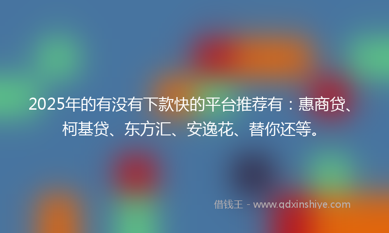 2025年的有没有下款快的平台推荐有：惠商贷、柯基贷、东方汇、安逸花、替你还等。