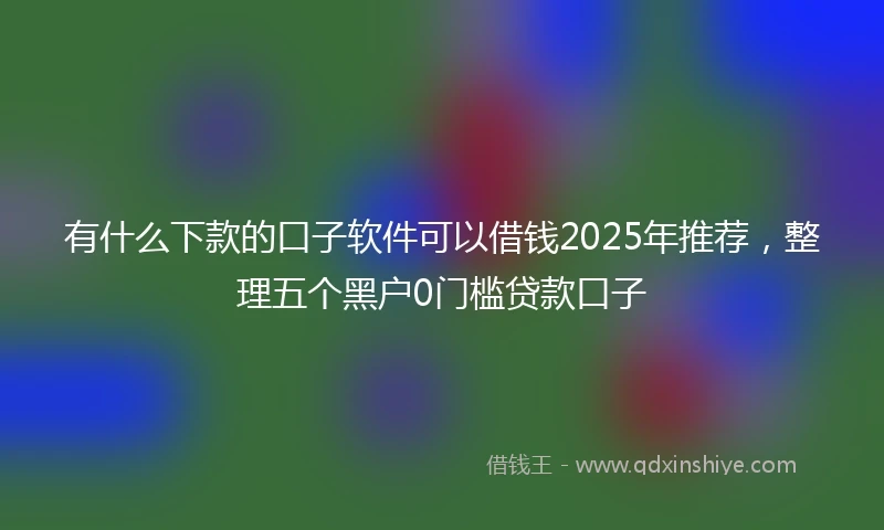 有什么下款的口子软件可以借钱2025年推荐，整理五个黑户0门槛贷款口子