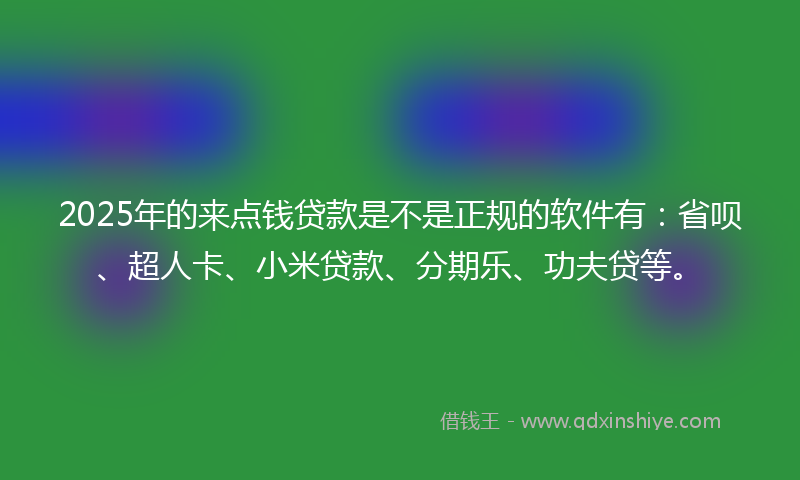 2025年的来点钱贷款是不是正规的软件有：省呗、超人卡、小米贷款、分期乐、功夫贷等。