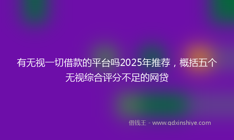 有无视一切借款的平台吗2025年推荐，概括五个无视综合评分不足的网贷
