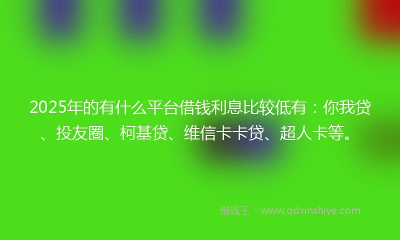2025年的有什么平台借钱利息比较低有：你我贷、投友圈、柯基贷、维信卡卡贷、超人卡等。
