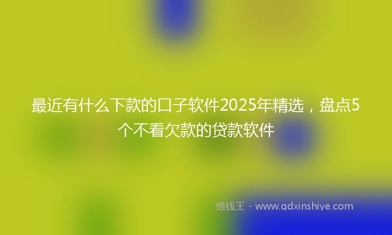 最近有什么下款的口子软件2025年精选，盘点5个不看欠款的贷款软件